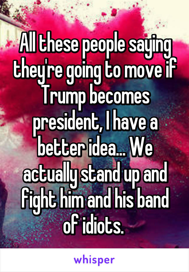 All these people saying they're going to move if Trump becomes president, I have a better idea... We actually stand up and fight him and his band of idiots. 