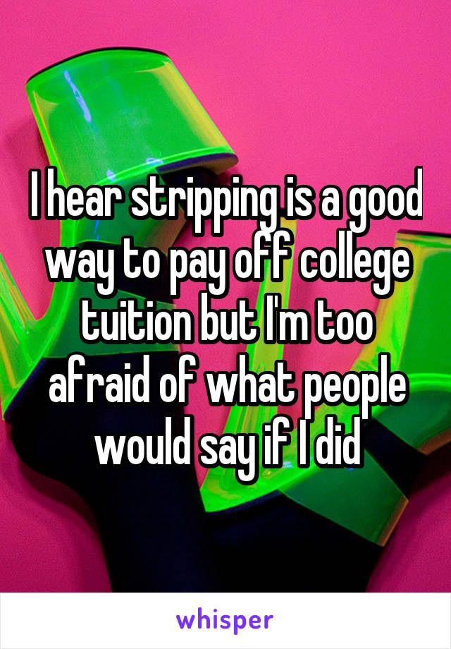 I hear stripping is a good way to pay off college tuition but I'm too afraid of what people would say if I did