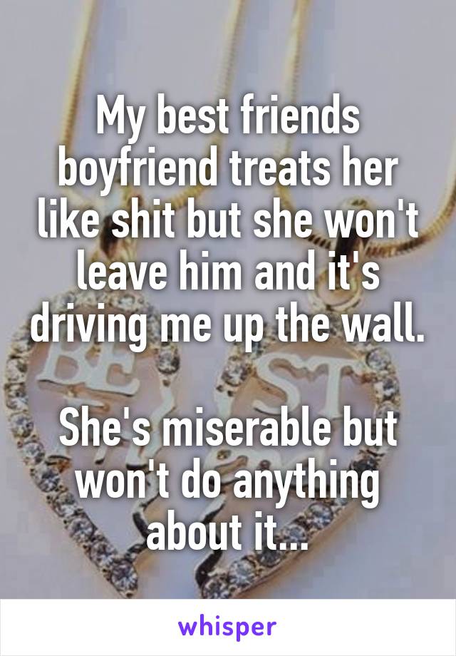 My best friends boyfriend treats her like shit but she won't leave him and it's driving me up the wall.

She's miserable but won't do anything about it...