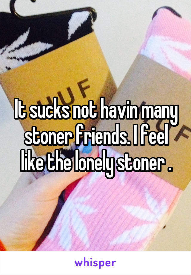 It sucks not havin many stoner friends. I feel like the lonely stoner .