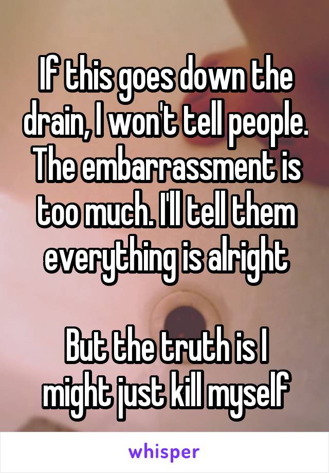 If this goes down the drain, I won't tell people. The embarrassment is too much. I'll tell them everything is alright

But the truth is I might just kill myself