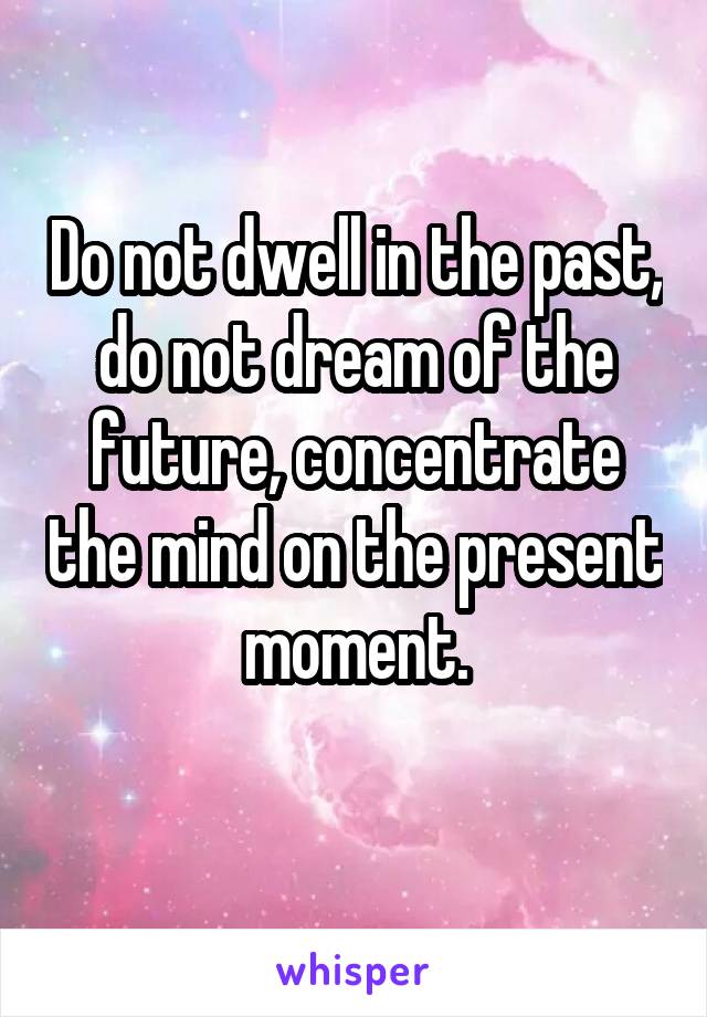 Do not dwell in the past, do not dream of the future, concentrate the mind on the present moment.
