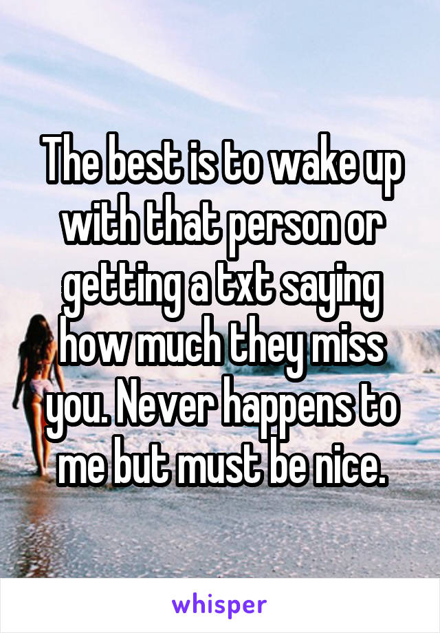 The best is to wake up with that person or getting a txt saying how much they miss you. Never happens to me but must be nice.