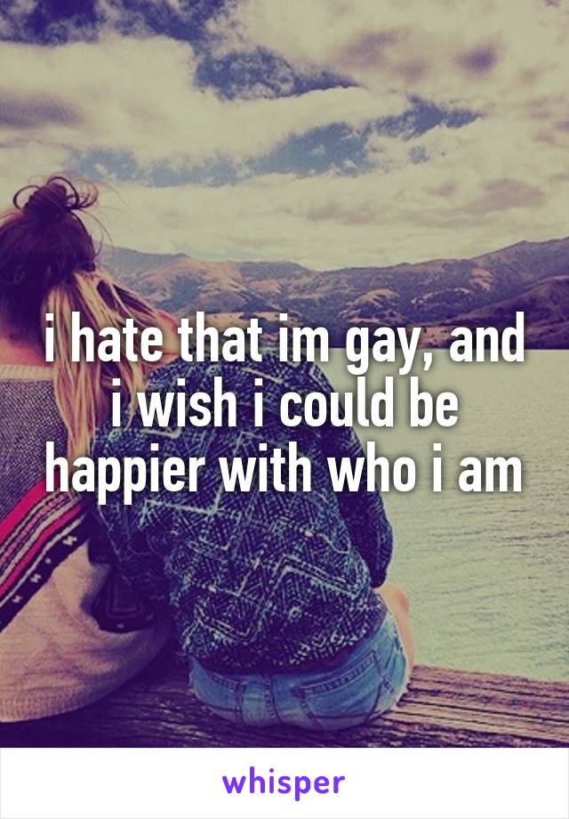 i hate that im gay, and i wish i could be happier with who i am