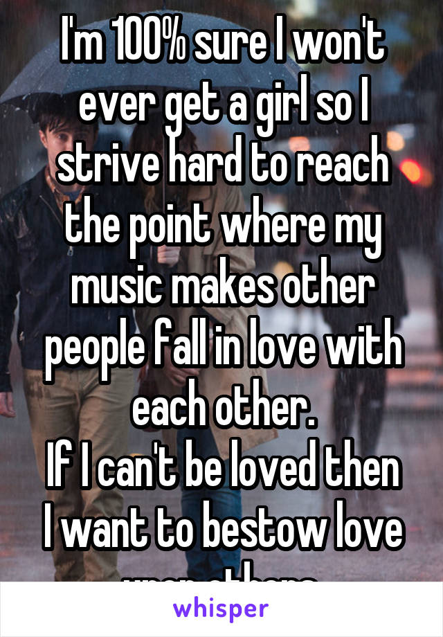 I'm 100% sure I won't ever get a girl so I strive hard to reach the point where my music makes other people fall in love with each other.
If I can't be loved then I want to bestow love upon others.