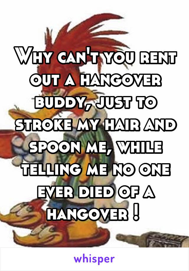 Why can't you rent out a hangover buddy, just to stroke my hair and spoon me, while telling me no one ever died of a hangover ! 