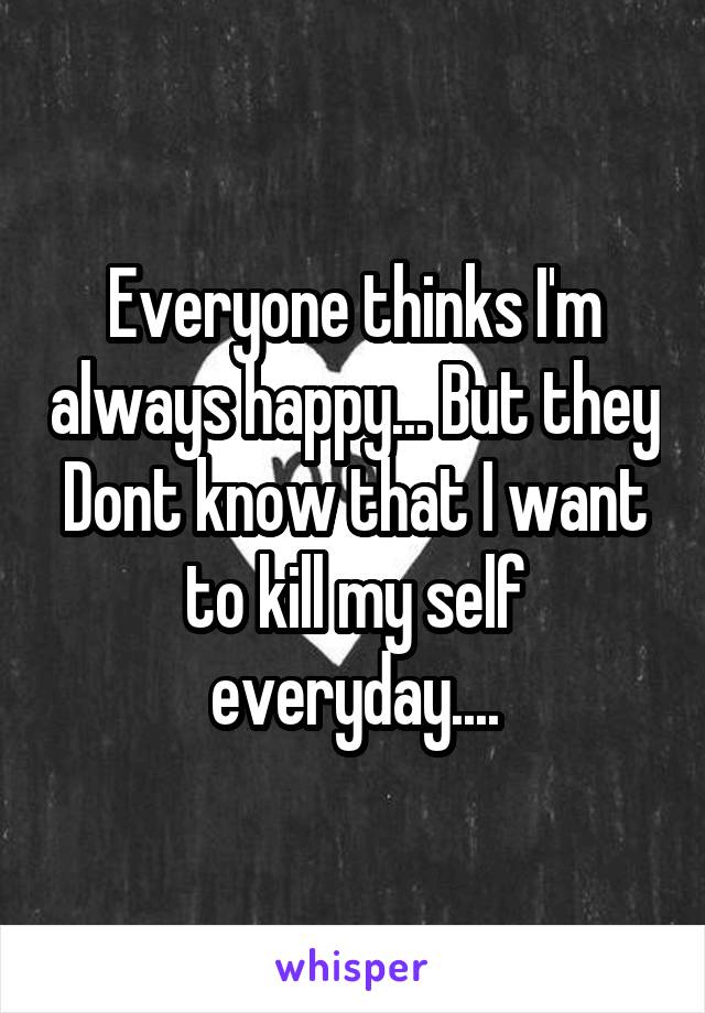 Everyone thinks I'm always happy... But they Dont know that I want to kill my self everyday....