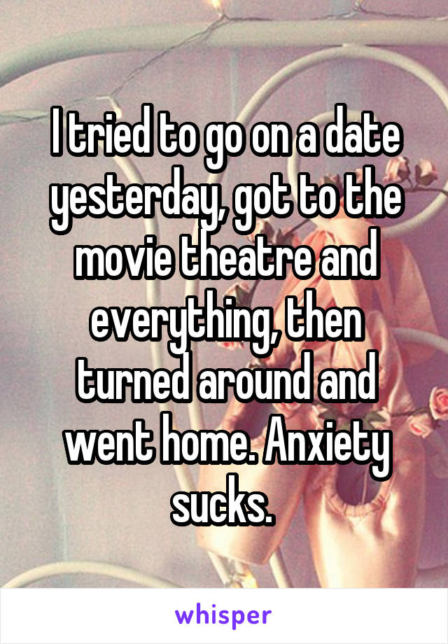 I tried to go on a date yesterday, got to the movie theatre and everything, then turned around and went home. Anxiety sucks. 