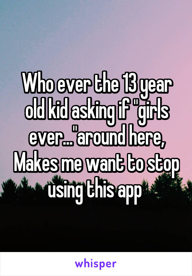 Who ever the 13 year old kid asking if "girls ever..."around here, Makes me want to stop using this app 