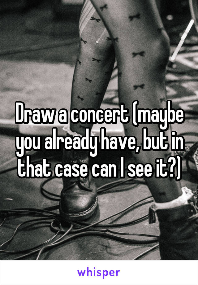 Draw a concert (maybe you already have, but in that case can I see it?)