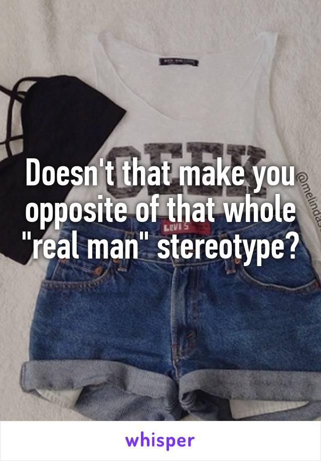 Doesn't that make you opposite of that whole "real man" stereotype? 