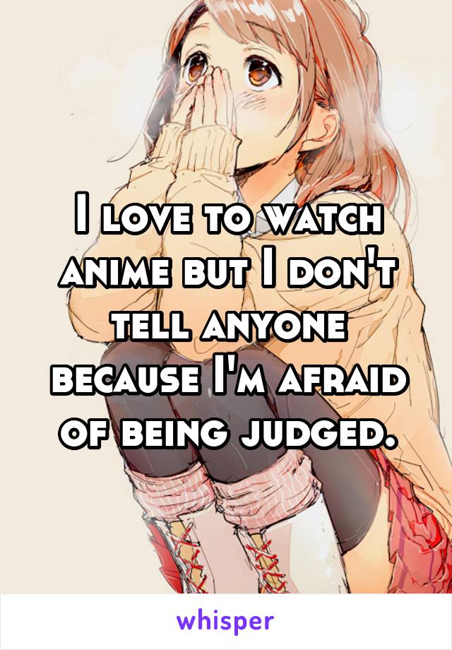 I love to watch anime but I don't tell anyone because I'm afraid of being judged.