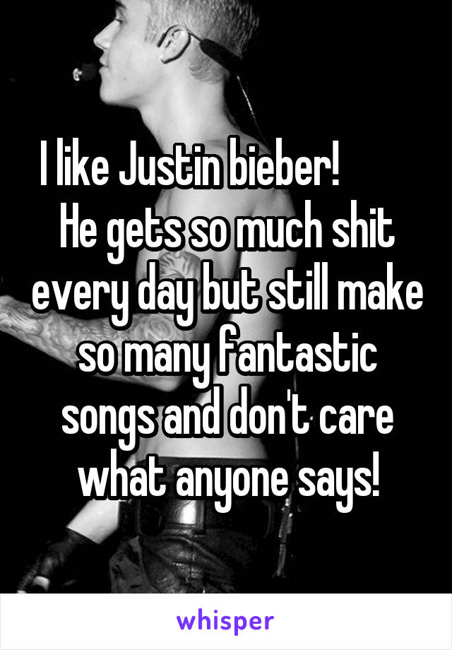 I like Justin bieber!          He gets so much shit every day but still make so many fantastic songs and don't care what anyone says!