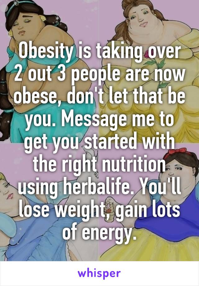 Obesity is taking over 2 out 3 people are now obese, don't let that be you. Message me to get you started with the right nutrition using herbalife. You'll lose weight, gain lots of energy.