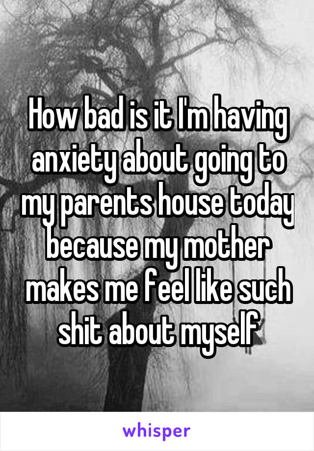 How bad is it I'm having anxiety about going to my parents house today because my mother makes me feel like such shit about myself