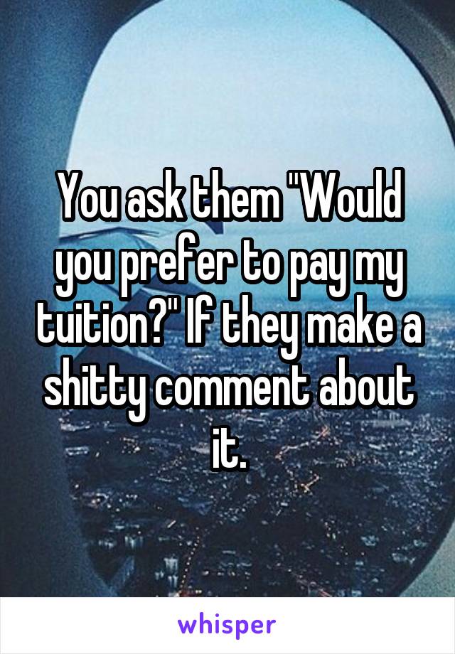 You ask them "Would you prefer to pay my tuition?" If they make a shitty comment about it.