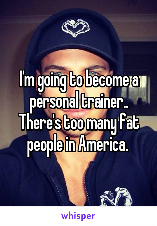 I'm going to become a personal trainer.. There's too many fat people in America. 