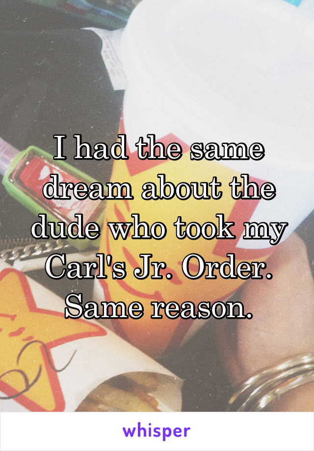 I had the same dream about the dude who took my Carl's Jr. Order. Same reason.