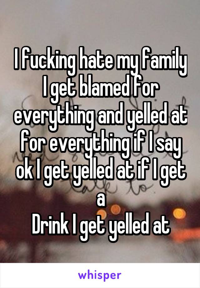 I fucking hate my family I get blamed for everything and yelled at for everything if I say ok I get yelled at if I get a
Drink I get yelled at