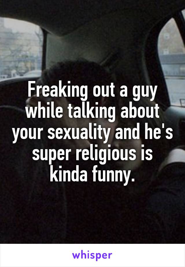 Freaking out a guy while talking about your sexuality and he's super religious is kinda funny.