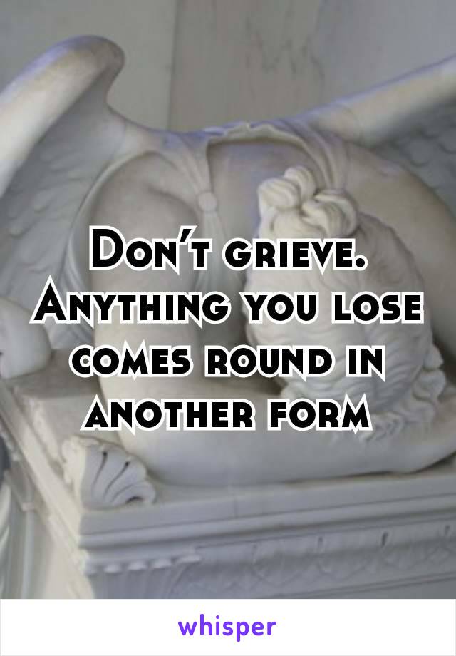 Don’t grieve. Anything you lose comes round in another form