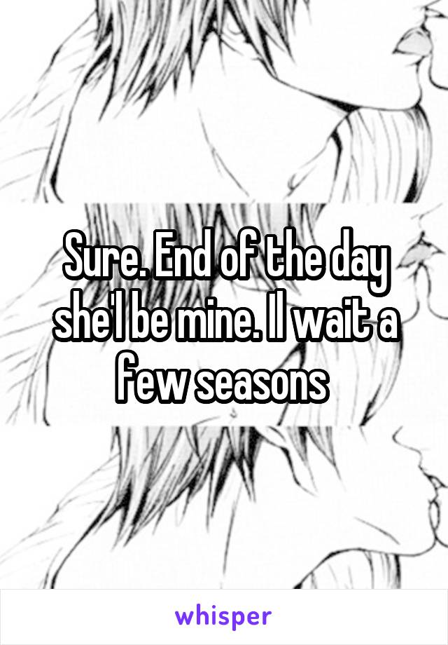 Sure. End of the day she'l be mine. Il wait a few seasons 