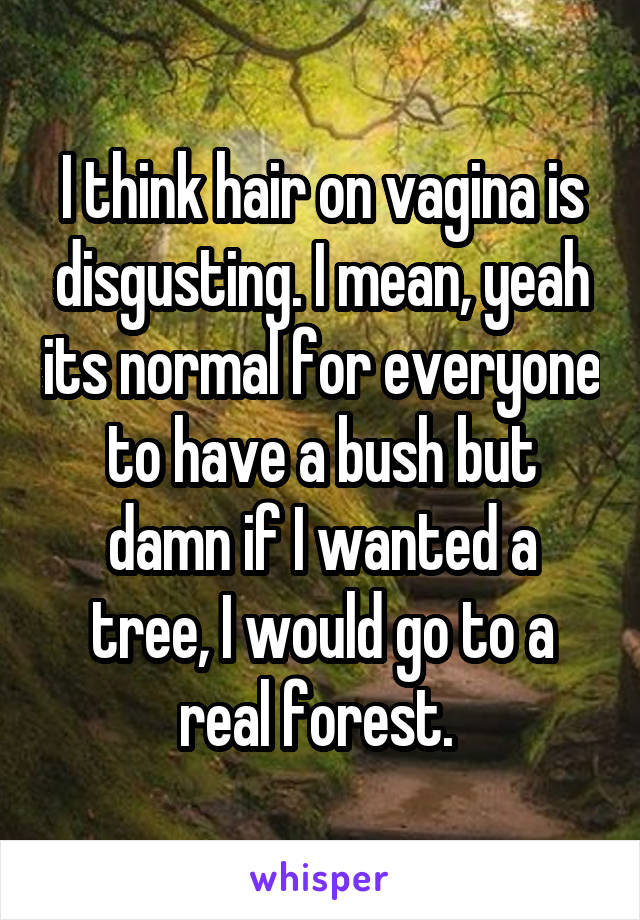 I think hair on vagina is disgusting. I mean, yeah its normal for everyone to have a bush but damn if I wanted a tree, I would go to a real forest. 