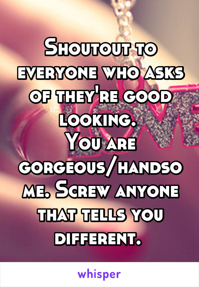 Shoutout to everyone who asks of they're good looking. 
You are gorgeous/handsome. Screw anyone that tells you different. 