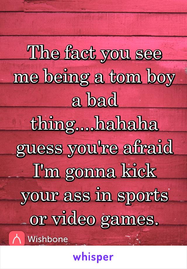 The fact you see me being a tom boy a bad thing....hahaha guess you're afraid I'm gonna kick your ass in sports or video games.