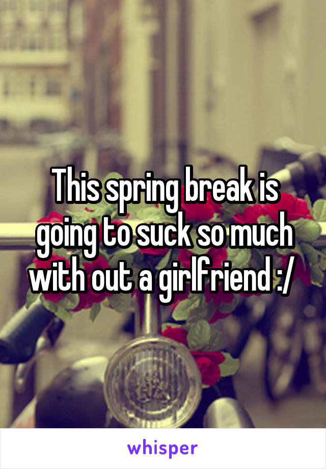 This spring break is going to suck so much with out a girlfriend :/ 