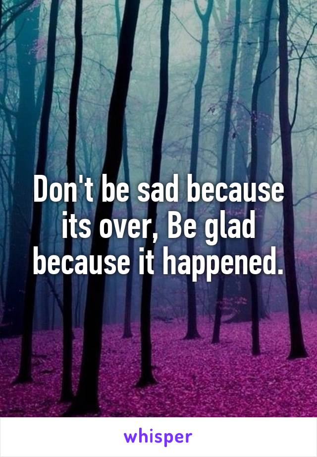 Don't be sad because its over, Be glad because it happened.