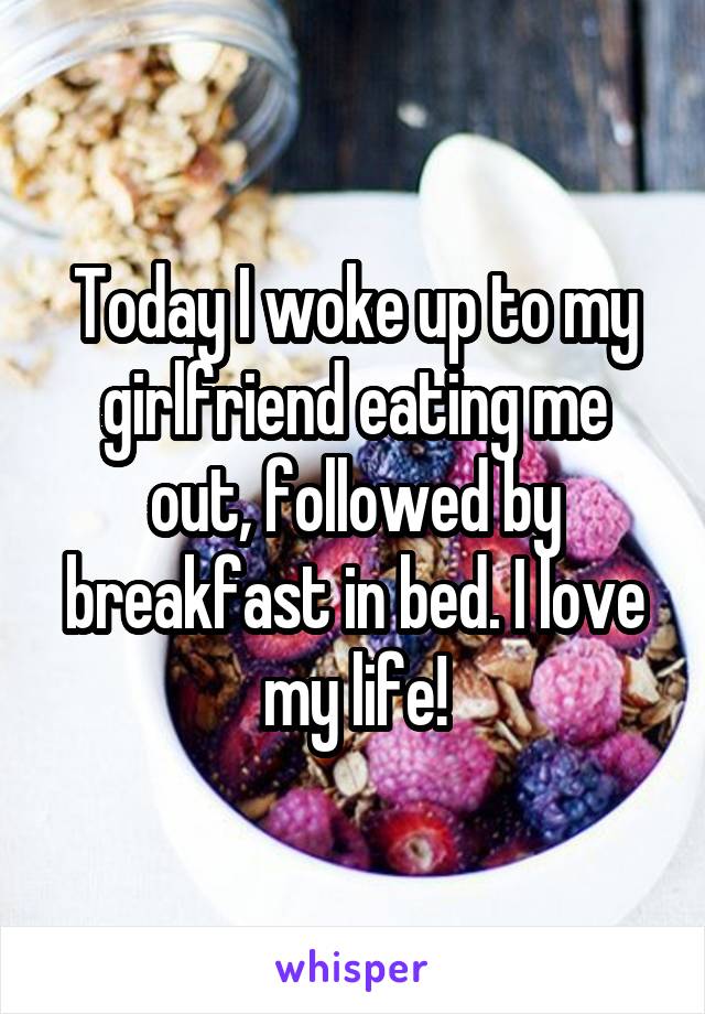 Today I woke up to my girlfriend eating me out, followed by breakfast in bed. I love my life!