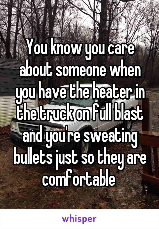 You know you care about someone when you have the heater in the truck on full blast and you're sweating bullets just so they are comfortable 