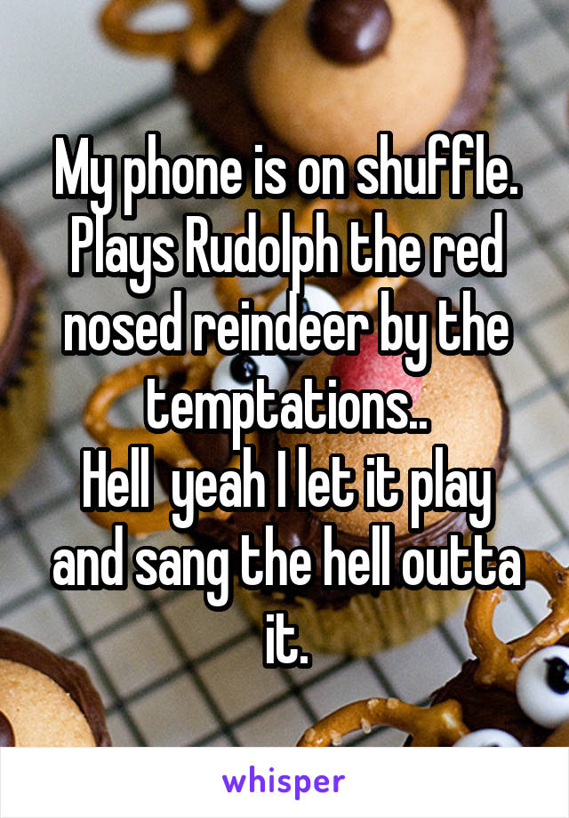 My phone is on shuffle. Plays Rudolph the red nosed reindeer by the temptations..
Hell  yeah I let it play and sang the hell outta it.