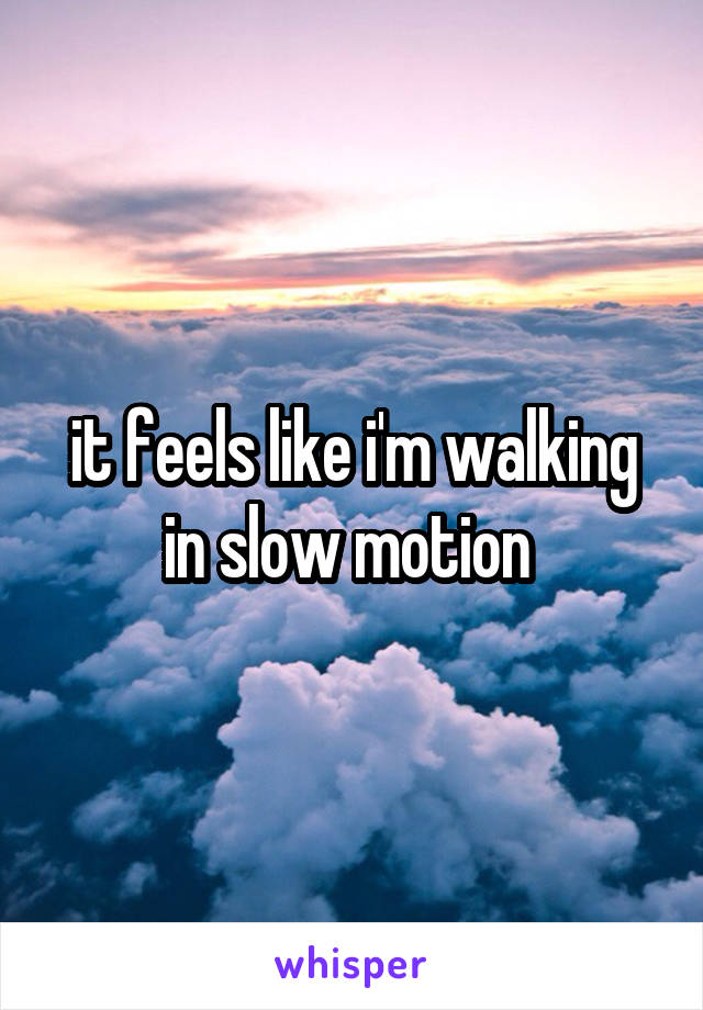 it feels like i'm walking in slow motion 