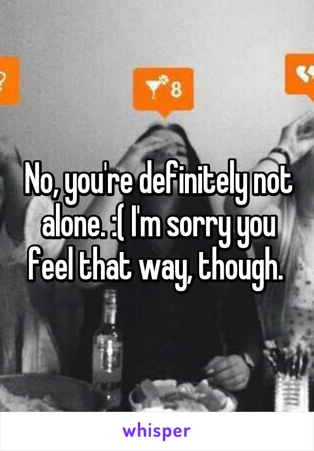 No, you're definitely not alone. :( I'm sorry you feel that way, though. 