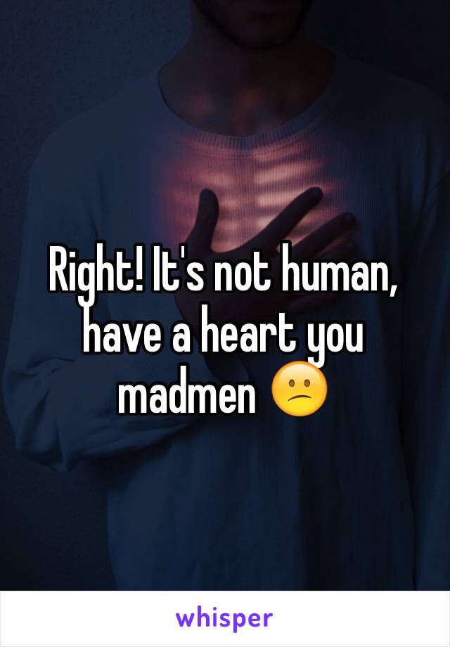 Right! It's not human, have a heart you madmen 😕