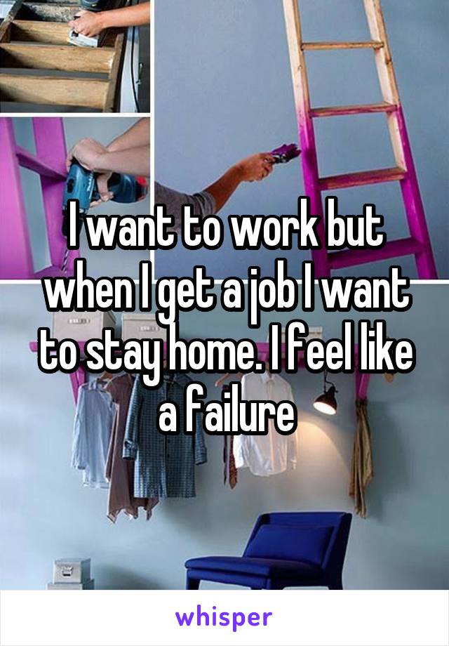 I want to work but when I get a job I want to stay home. I feel like a failure