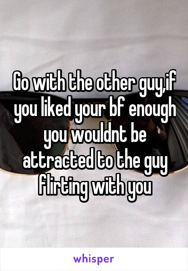 Go with the other guy,if you liked your bf enough you wouldnt be attracted to the guy flirting with you