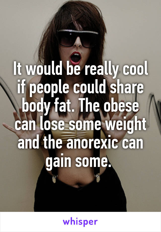 It would be really cool if people could share body fat. The obese can lose some weight and the anorexic can gain some. 