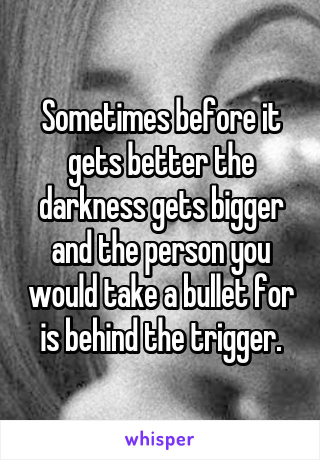 Sometimes before it gets better the darkness gets bigger and the person you would take a bullet for is behind the trigger.