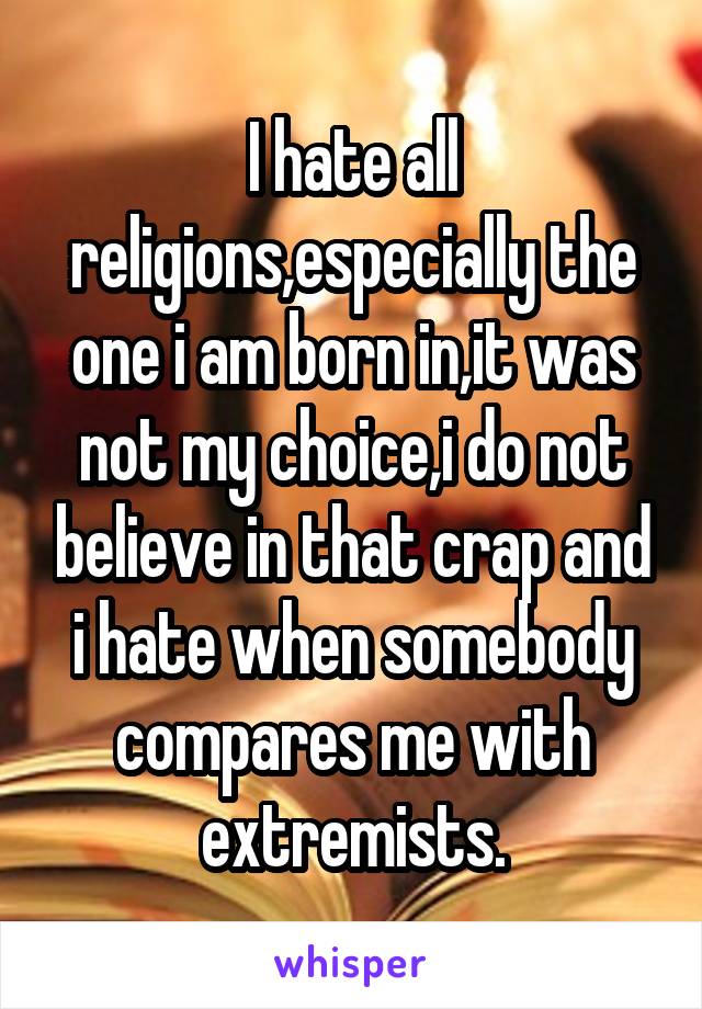 I hate all religions,especially the one i am born in,it was not my choice,i do not believe in that crap and i hate when somebody compares me with extremists.