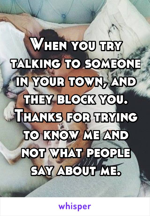 When you try talking to someone in your town, and they block you. Thanks for trying to know me and not what people say about me.