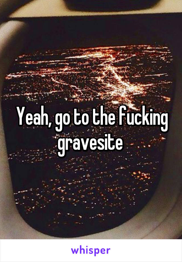 Yeah, go to the fucking gravesite 