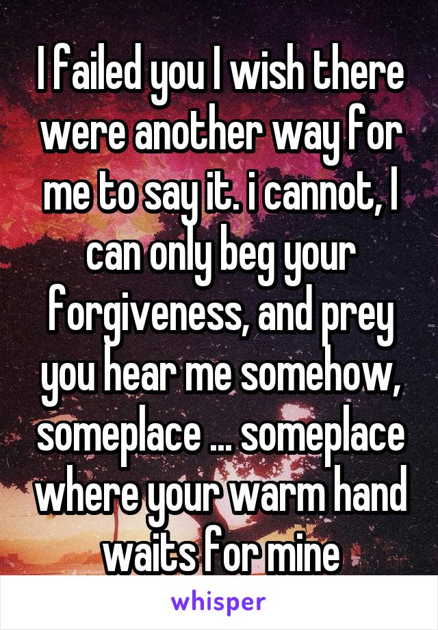 I failed you I wish there were another way for me to say it. i cannot, I can only beg your forgiveness, and prey you hear me somehow, someplace ... someplace where your warm hand waits for mine