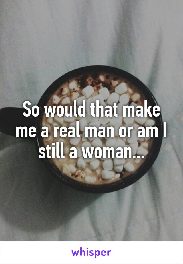 So would that make me a real man or am I still a woman...