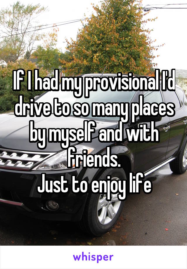 If I had my provisional I'd drive to so many places by myself and with friends.
Just to enjoy life