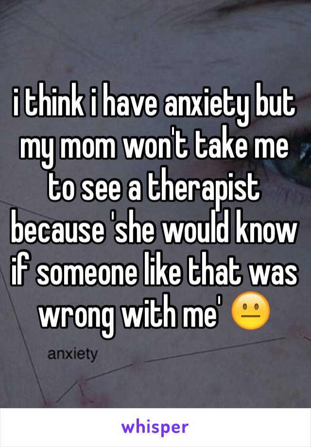 i think i have anxiety but my mom won't take me to see a therapist because 'she would know if someone like that was wrong with me' 😐