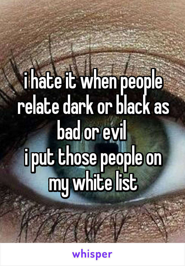 i hate it when people relate dark or black as bad or evil 
i put those people on my white list