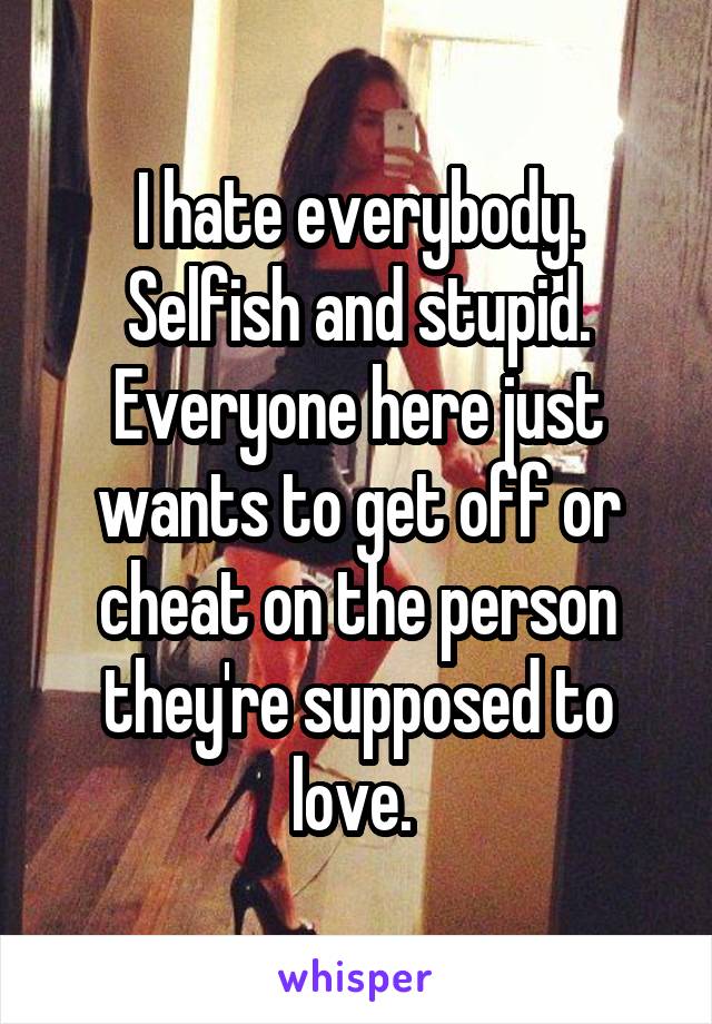 I hate everybody. Selfish and stupid. Everyone here just wants to get off or cheat on the person they're supposed to love. 